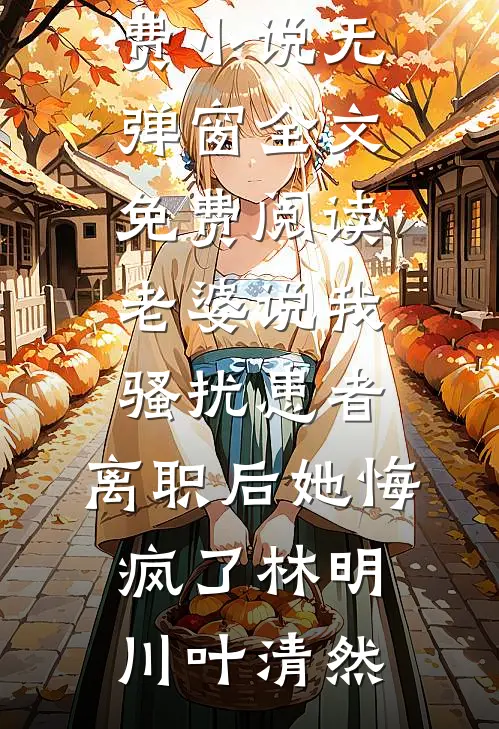 老婆说我骚扰患者，离职后她悔疯了(林明川叶清然)免费小说_无弹窗全文免费阅读老婆说我骚扰患者，离职后她悔疯了(林明川叶清然)