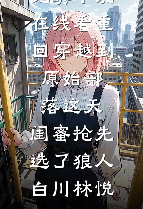 重回穿越到原始部落这天，闺蜜抢先选了狼人白川林悦热门小说在线阅读_免费小说在线看重回穿越到原始部落这天，闺蜜抢先选了狼人白川林悦
