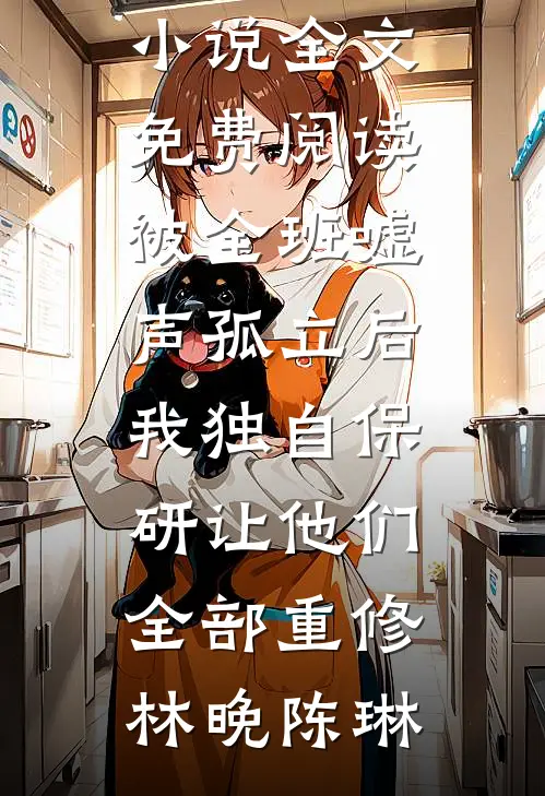 被全班“嘘”声孤立后，我独自保研让他们全部重修(林晚陈琳)完结版小说阅读_完结版小说全文免费阅读被全班“嘘”声孤立后，我独自保研让他们全部重修(林晚陈琳)