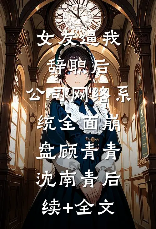 女友逼我辞职后，公司网络系统全面崩盘顾青青沈南青后续+全文