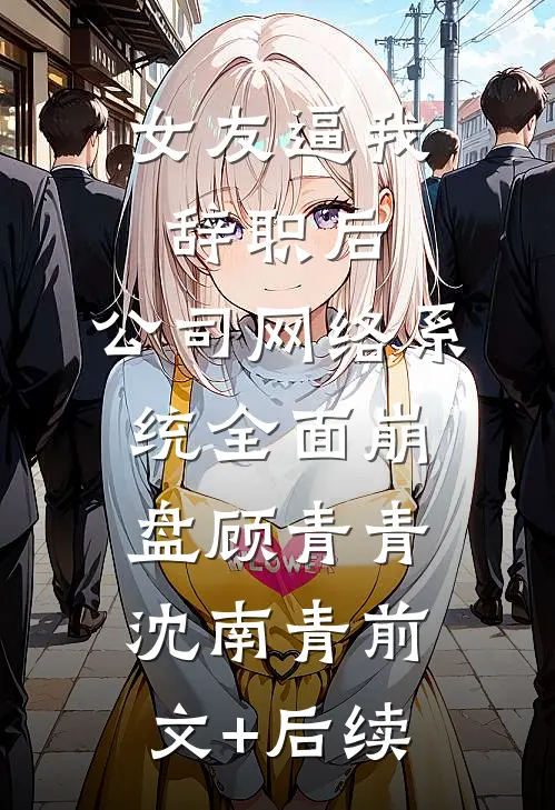 女友逼我辞职后，公司网络系统全面崩盘顾青青沈南青前文+后续