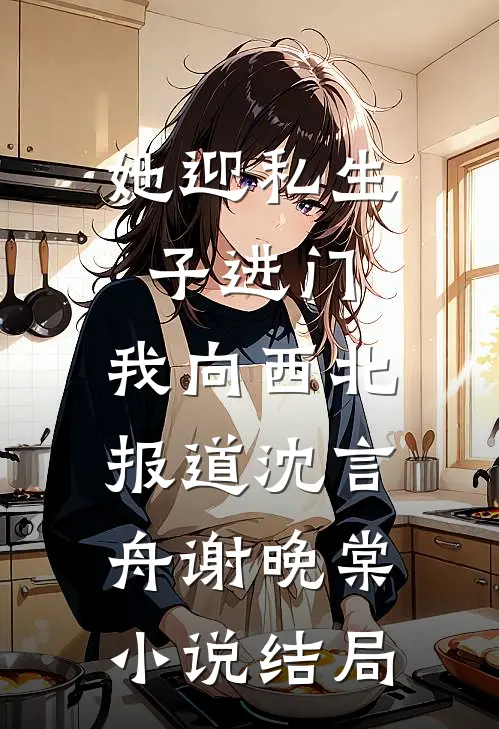 她迎私生子进门，我向西北报道沈言舟谢晚棠小说结局