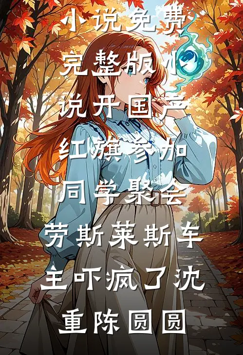 开国产红旗参加同学聚会，劳斯莱斯车主吓疯了沈重陈圆圆全文免费小说_免费完整版小说开国产红旗参加同学聚会，劳斯莱斯车主吓疯了沈重陈圆圆