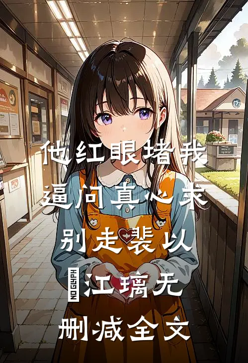 他红眼堵我，逼问真心求别走裴以㫥江璃无删减全文
