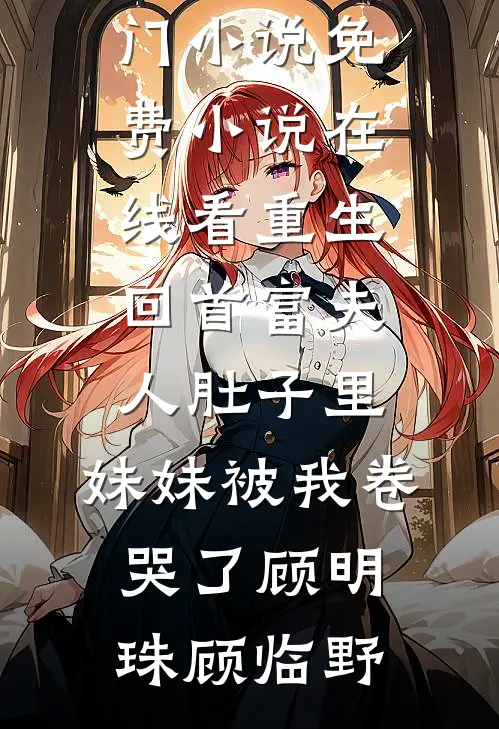重生回首富夫人肚子里，妹妹被我卷哭了(顾明珠顾临野)热门小说_免费小说在线看重生回首富夫人肚子里，妹妹被我卷哭了顾明珠顾临野