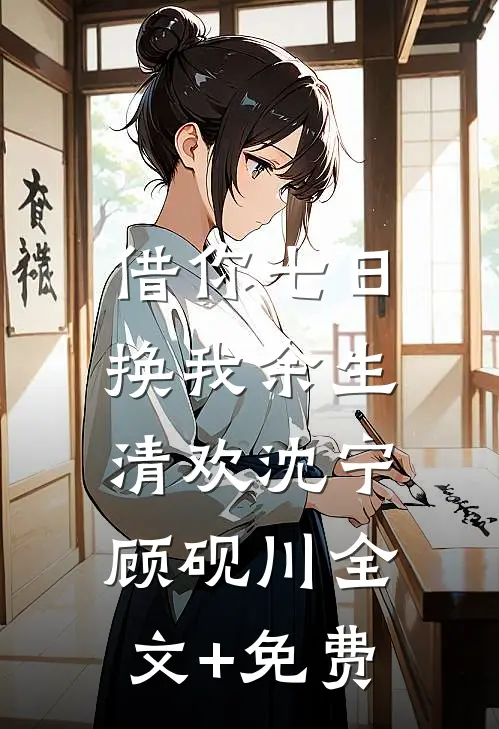 借你七日，换我余生清欢沈宁顾砚川全文+免费
