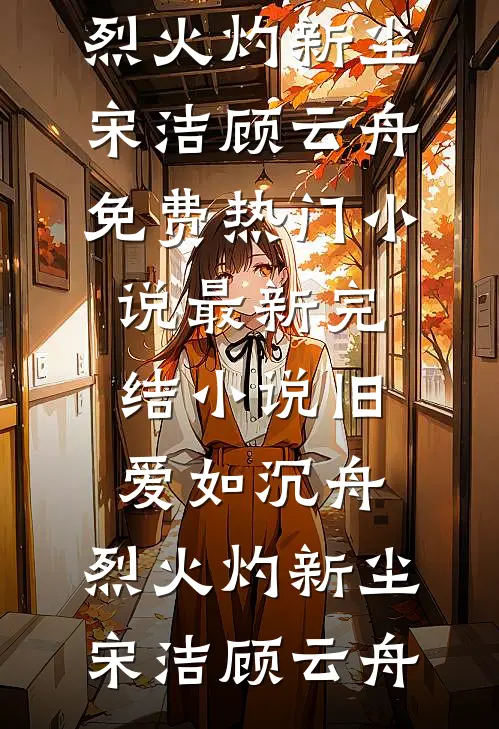 旧爱如沉舟，烈火灼新尘(宋洁顾云舟)免费热门小说_最新完结小说旧爱如沉舟，烈火灼新尘宋洁顾云舟