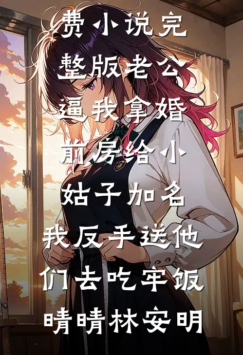 老公逼我拿婚前房给小姑子加名，我反手送他们去吃牢饭晴晴林安明完本免费小说_免费小说完整版老公逼我拿婚前房给小姑子加名，我反手送他们去吃牢饭(晴晴林安明)