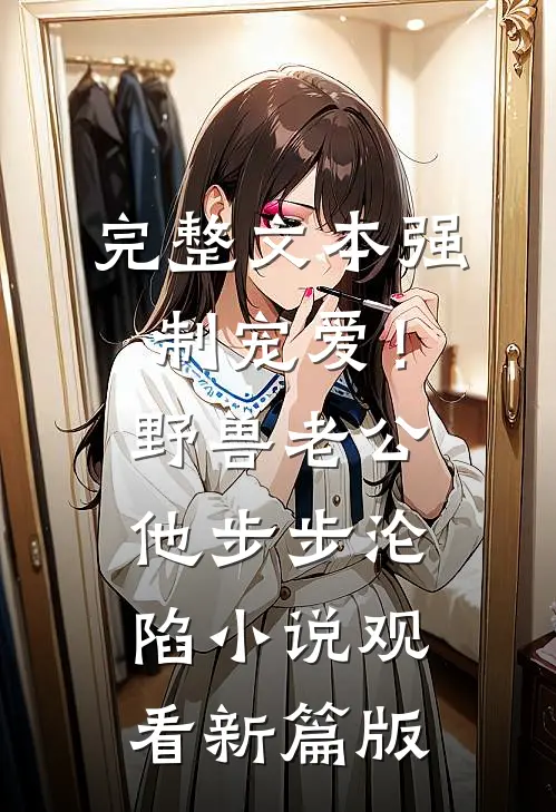 完整文本强制宠爱！野兽老公他步步沦陷小说观看新篇版
