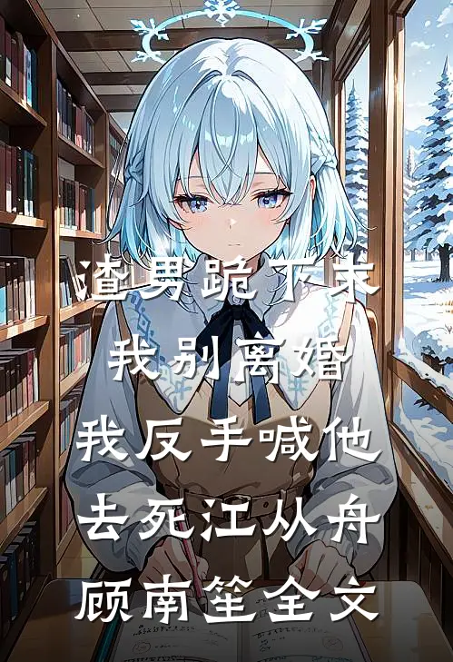 渣男跪下求我别离婚，我反手喊他去死江从舟顾南笙全文