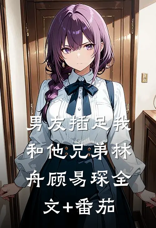 男友插足我和他兄弟林舟顾易琛全文+番茄