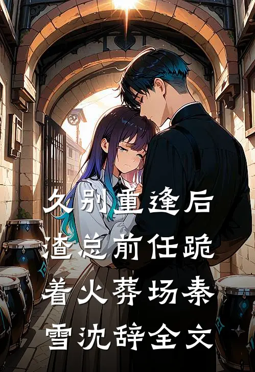 久别重逢后，渣总前任跪着火葬场秦雪沈辞全文