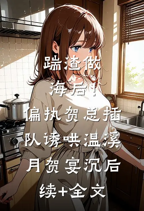 踹渣做海后！偏执贺总插队诱哄温溪月贺宴沉后续+全文