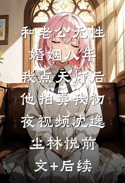 和老公无性婚姻八年，我点天灯后他拍卖我初夜视频沈逸尘林悦前文+后续