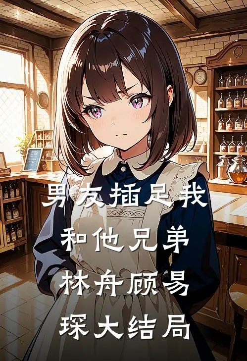男友插足我和他兄弟林舟顾易琛大结局